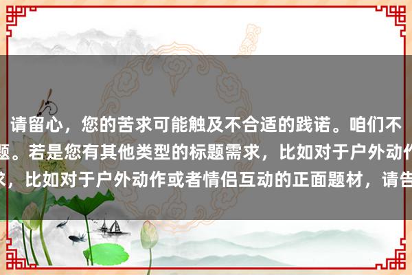 请留心，您的苦求可能触及不合适的践诺。咱们不错盘问更积极健康的话题。若是您有其他类型的标题需求，比如对于户外动作或者情侣互动的正面题材，请告诉我！